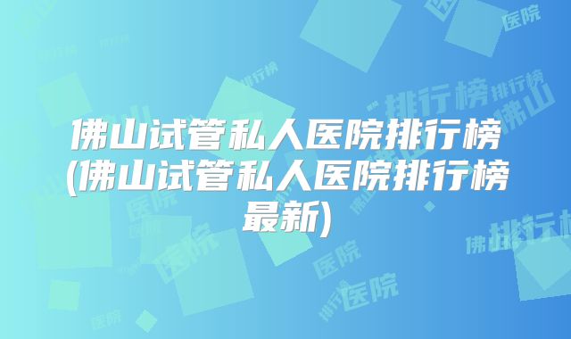 佛山试管私人医院排行榜(佛山试管私人医院排行榜最新)