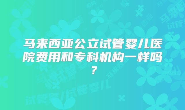 马来西亚公立试管婴儿医院费用和专科机构一样吗？