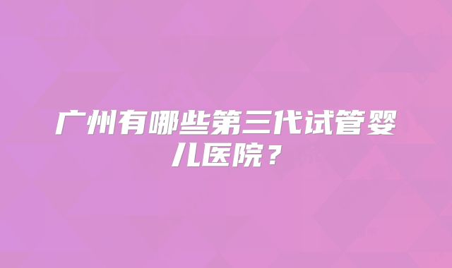 广州有哪些第三代试管婴儿医院?