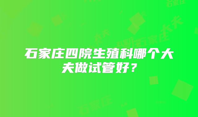 石家庄四院生殖科哪个大夫做试管好？