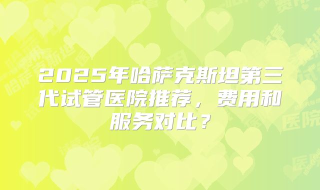 2025年哈萨克斯坦第三代试管医院推荐,费用和服务对比?