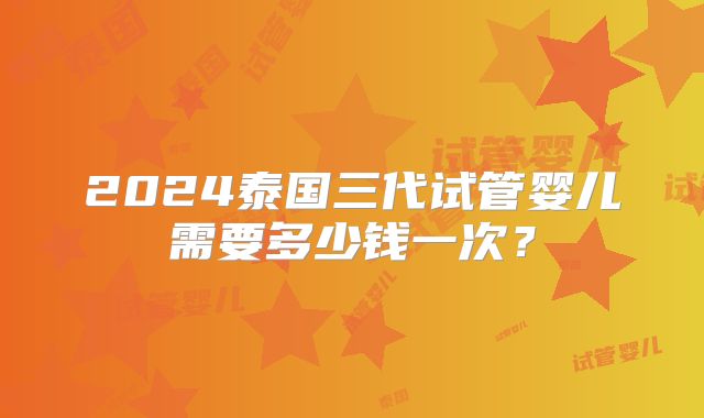 2024泰国三代试管婴儿需要多少钱一次？
