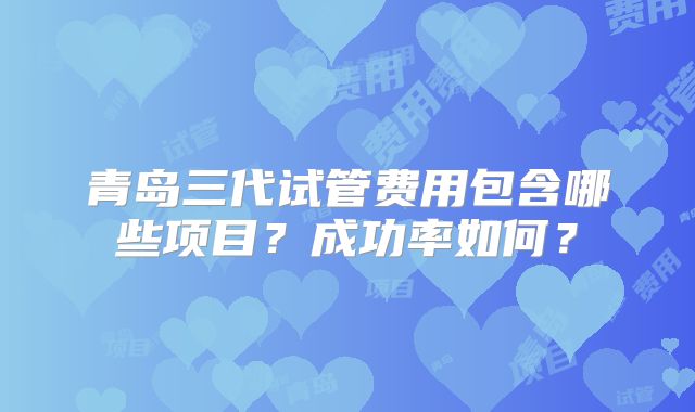 青岛三代试管费用包含哪些项目？成功率如何？