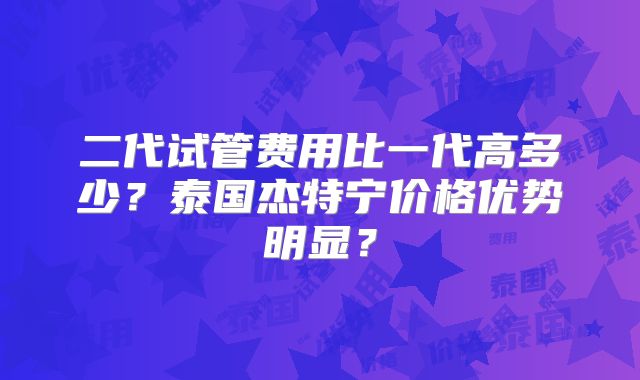 二代试管费用比一代高多少？泰国杰特宁价格优势明显？