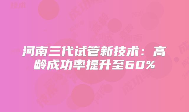 河南三代试管新技术：高龄成功率提升至60%