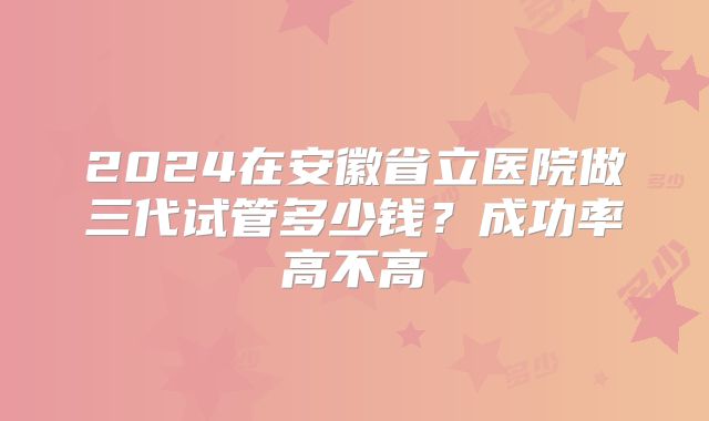 2024在安徽省立医院做三代试管多少钱?成功率高不高