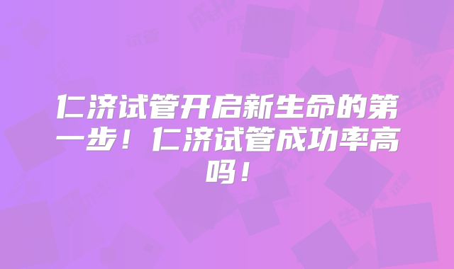 仁济试管开启新生命的第一步！仁济试管成功率高吗！