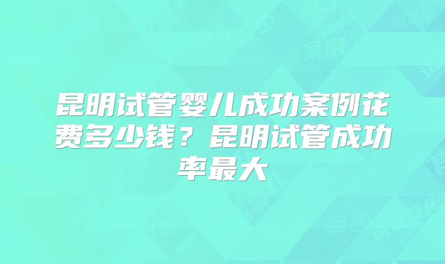 昆明试管婴儿成功案例花费多少钱？昆明试管成功率最大