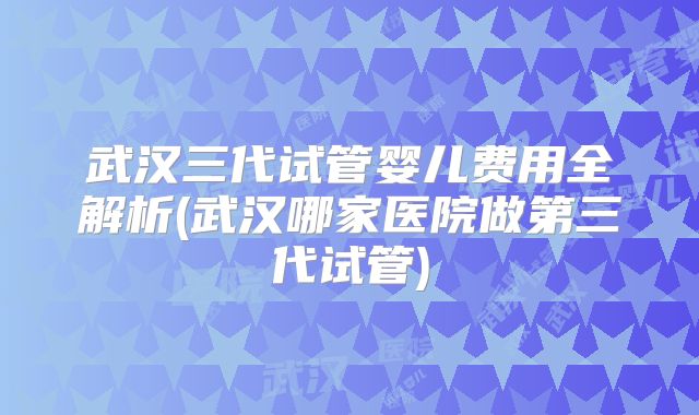 武汉三代试管婴儿费用全解析(武汉哪家医院做第三代试管)