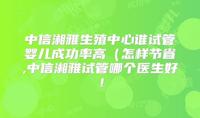 中信湘雅生殖中心谁试管婴儿成功率高（怎样节省,中信湘雅试管哪个医生好！