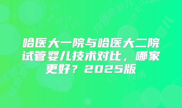 哈医大一院与哈医大二院试管婴儿技术对比,哪家更好?2025版