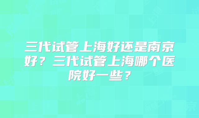 三代试管上海好还是南京好?三代试管上海哪个医院好一些?