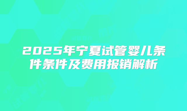 2025年宁夏试管婴儿条件条件及费用报销解析