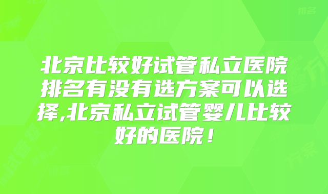 北京比较好试管私立医院排名有没有选方案可以选择,北京私立试管婴儿比较好的医院！