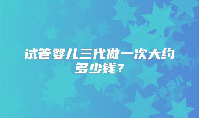 试管婴儿三代做一次大约多少钱?