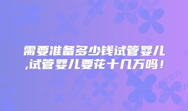 需要准备多少钱试管婴儿,试管婴儿要花十几万吗!