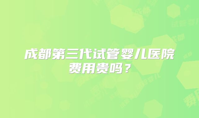 成都第三代试管婴儿医院费用贵吗？