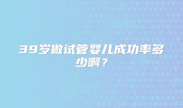 39岁做试管婴儿成功率多少啊？