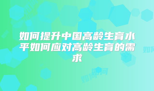 如何提升中国高龄生育水平如何应对高龄生育的需求
