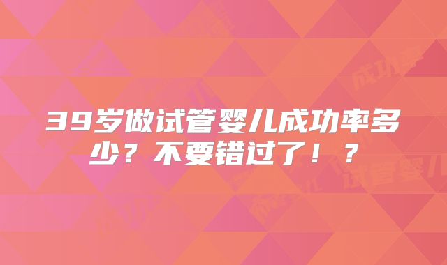 39岁做试管婴儿成功率多少?不要错过了!?