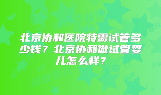 北京协和医院特需试管多少钱？北京协和做试管婴儿怎么样？