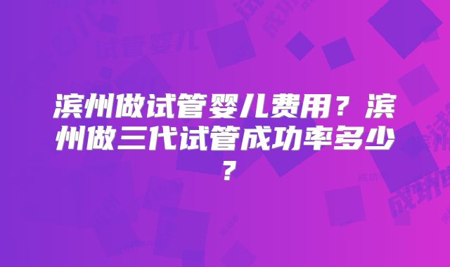 滨州做试管婴儿费用？滨州做三代试管成功率多少？