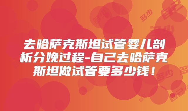 去哈萨克斯坦试管婴儿剖析分娩过程-自己去哈萨克斯坦做试管要多少钱！