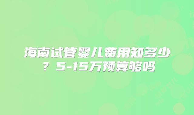 海南试管婴儿费用知多少？5-15万预算够吗