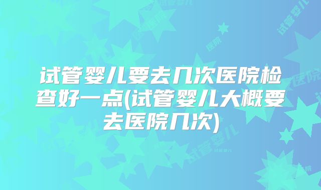试管婴儿要去几次医院检查好一点(试管婴儿大概要去医院几次)
