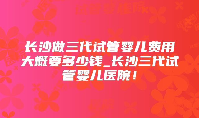 长沙做三代试管婴儿费用大概要多少钱_长沙三代试管婴儿医院!