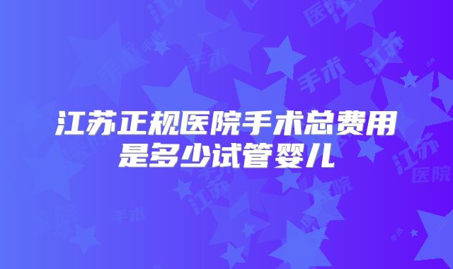 江苏正规医院手术总费用是多少试管婴儿
