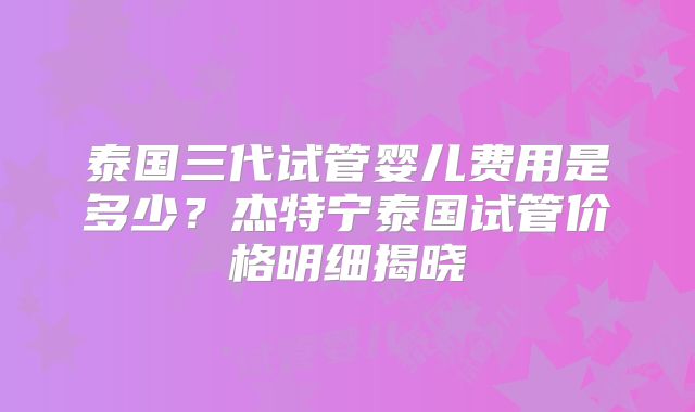 泰国三代试管婴儿费用是多少？杰特宁泰国试管价格明细揭晓