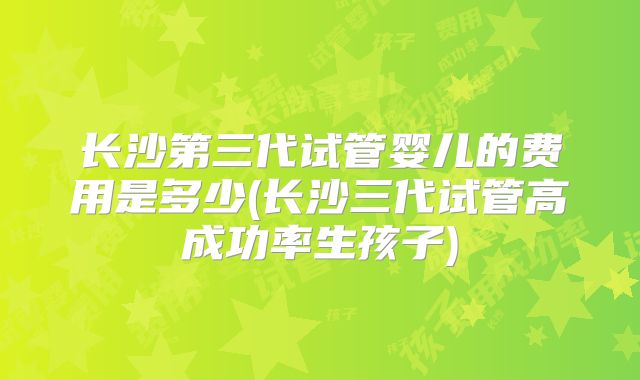 长沙第三代试管婴儿的费用是多少(长沙三代试管高成功率生孩子)