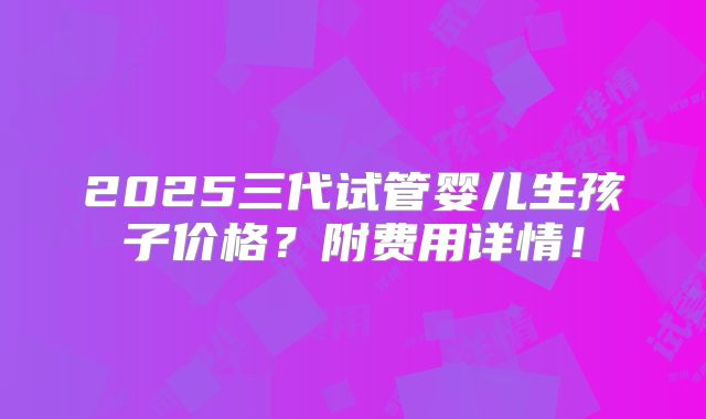 2025三代试管婴儿生孩子价格?附费用详情!