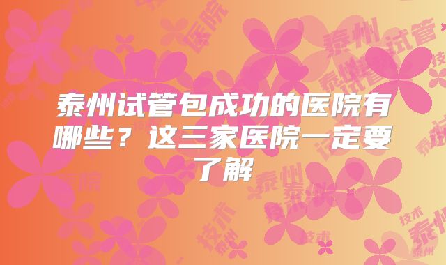 泰州试管包成功的医院有哪些？这三家医院一定要了解