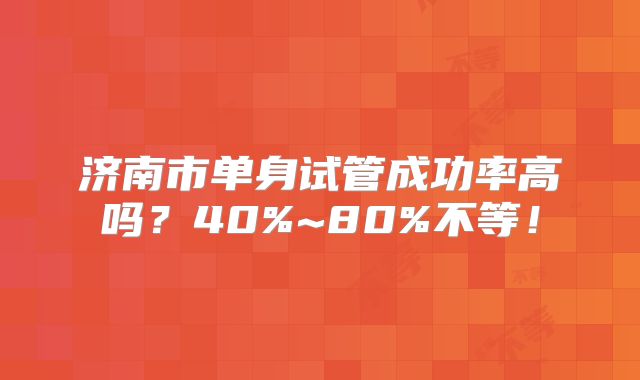 济南市单身试管成功率高吗？40%~80%不等！
