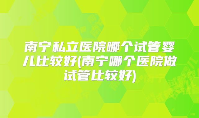 南宁私立医院哪个试管婴儿比较好(南宁哪个医院做试管比较好)