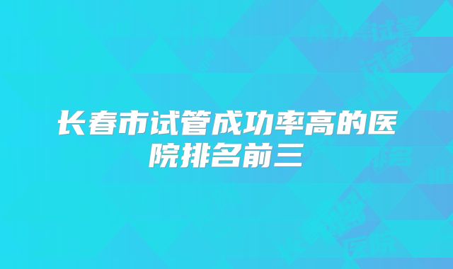 长春市试管成功率高的医院排名前三