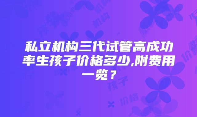 私立机构三代试管高成功率生孩子价格多少,附费用一览?