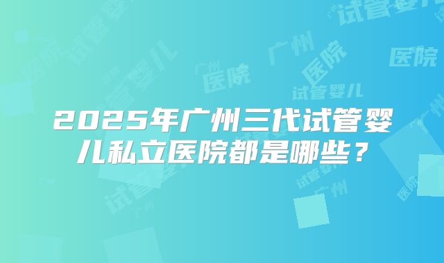2025年广州三代试管婴儿私立医院都是哪些？