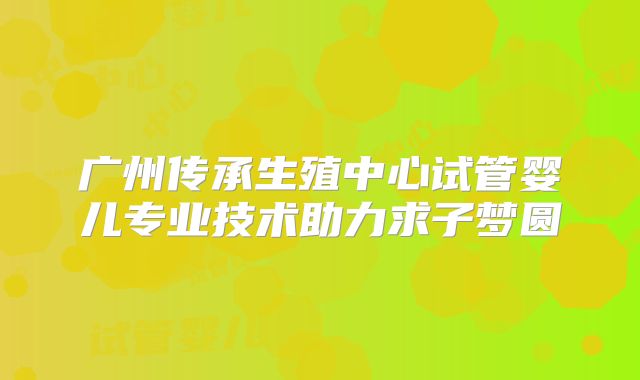 广州传承生殖中心试管婴儿专业技术助力求子梦圆