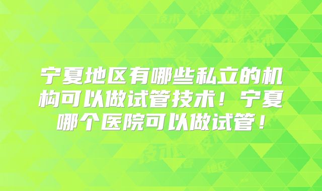 宁夏地区有哪些私立的机构可以做试管技术！宁夏哪个医院可以做试管！