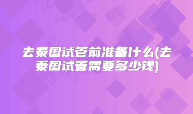 去泰国试管前准备什么(去泰国试管需要多少钱)