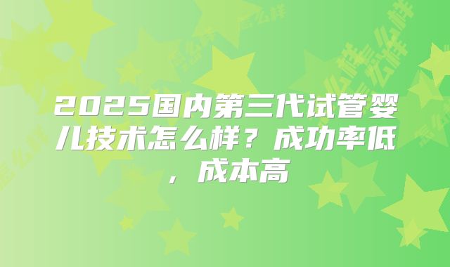 2025国内第三代试管婴儿技术怎么样？成功率低，成本高