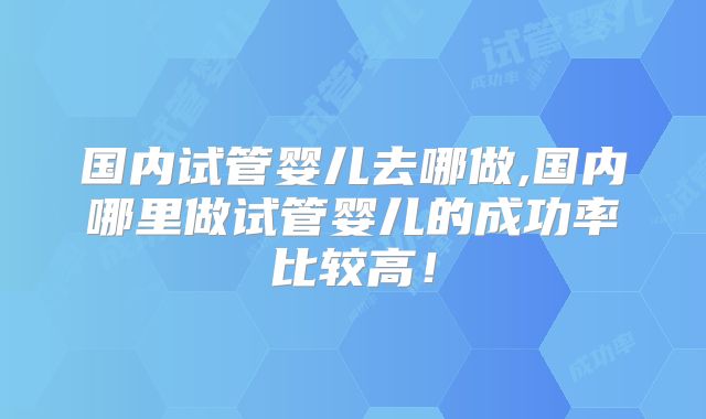 国内试管婴儿去哪做,国内哪里做试管婴儿的成功率比较高！