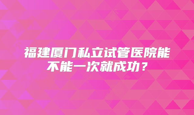 福建厦门私立试管医院能不能一次就成功？