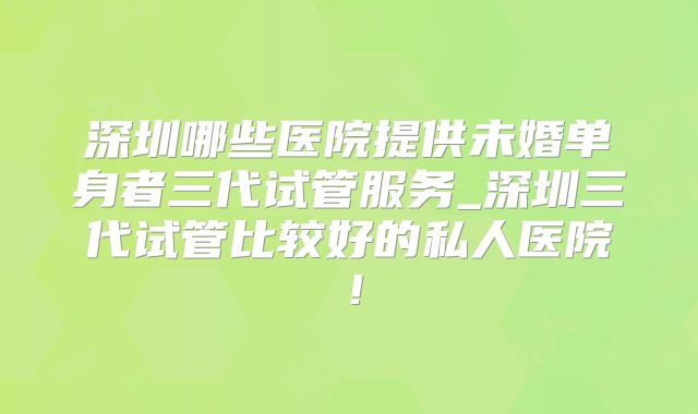深圳哪些医院提供未婚单身者三代试管服务_深圳三代试管比较好的私人医院！