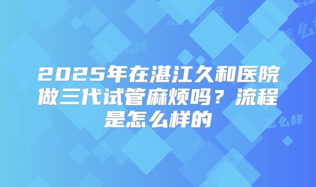 2025年在湛江久和医院做三代试管麻烦吗?流程是怎么样的