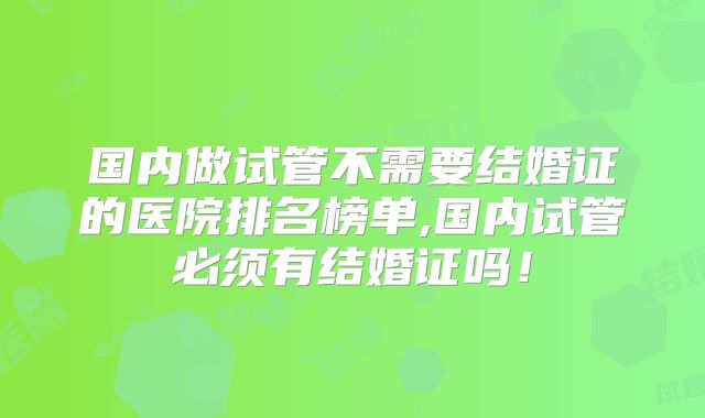 国内做试管不需要结婚证的医院排名榜单,国内试管必须有结婚证吗！