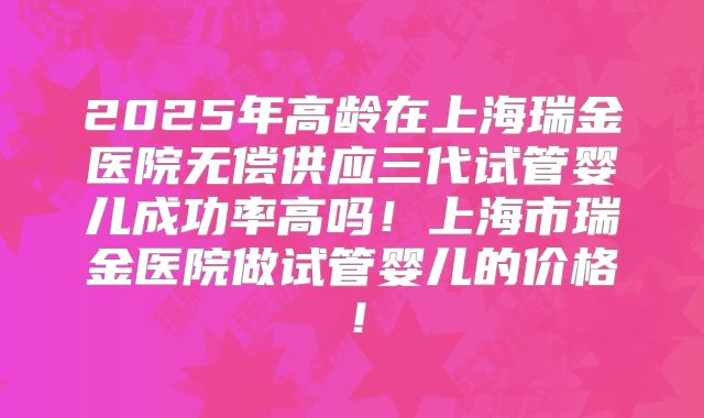 2025年高龄在上海瑞金医院无偿供应三代试管婴儿成功率高吗!上海市瑞金医院做试管婴儿的价格!
